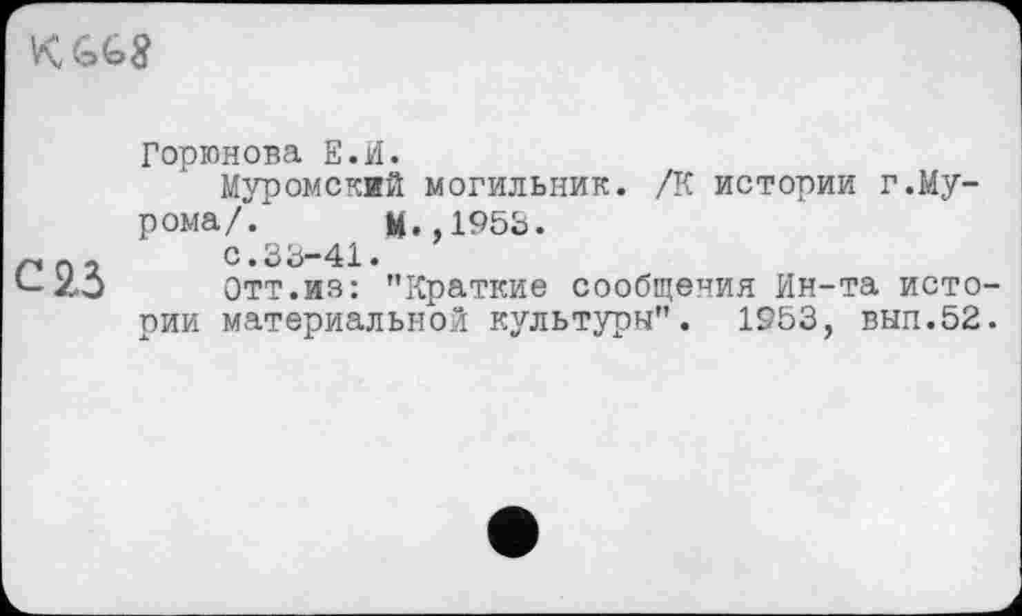 ﻿
С 23
Горюнова Е.И.
Муромский могильник. /К истории г.Мурома/“/ М.,1953.
с.33-41.
Отт.из: "Краткие сообщения Ин-та истории материальной культури". 1953, вып.52.